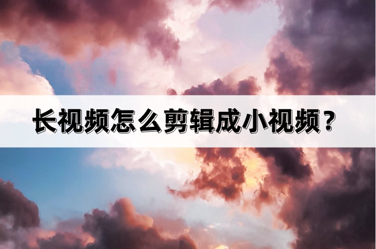 長視頻怎么剪輯成小視頻？幾個步驟教你完成短視頻剪輯與制作