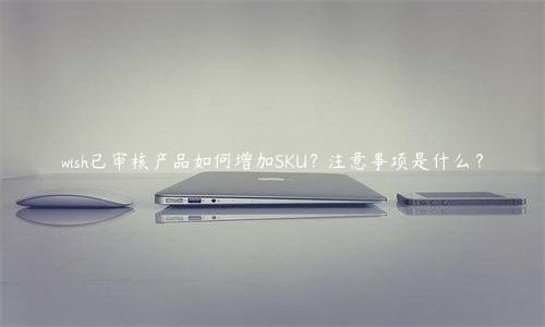 wish已審核產(chǎn)品如何增加SKU？注意事項(xiàng)是什么？