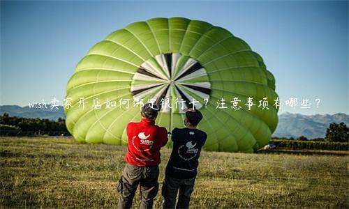 wish賣家開店如何綁定銀行卡？注意事項有哪些？
