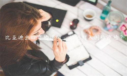 比亞迪出口市場(chǎng)調(diào)研：如何打入國際市場(chǎng)？