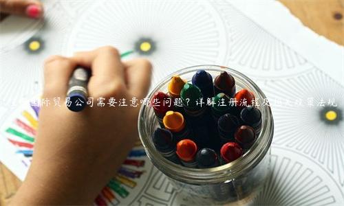注冊國際貿易公司需要注意哪些問題？詳解注冊流程及相關政策法規