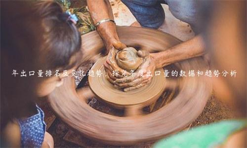 年出口量排名及變化趨勢，探究年度出口量的數據和趨勢分析