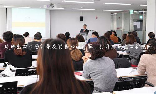 玻璃出口市場前景及貿(mào)易知識詳解，打開玻璃出口新視野
