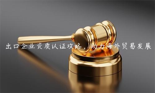 出口企業(yè)資質(zhì)認(rèn)證攻略，助力海外貿(mào)易發(fā)展