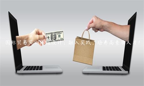 國際貿(mào)易實訓(xùn)課程設(shè)計：融入實踐，培養(yǎng)高素質(zhì)人才！