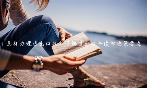怎樣辦理進出口權？詳解進出口手續和政策要點