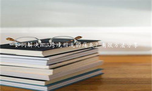 如何解決Wish跨境物流的痛點？有效方法分享