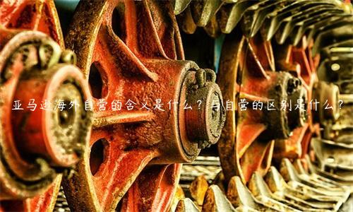 亞馬遜海外自營的含義是什么？與自營的區(qū)別是什么？
